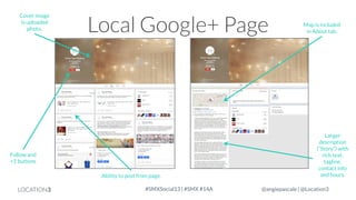 Cover image
is uploaded
photo.

Local Google+ Page

Follow and
+1 buttons
Ability to post from page.

LOCATION3

#SMXSocial13 | #SMX #14A

Map is included
in About tab.

Larger
description
(“Story”) with
rich text,
tagline,
contact info
and hours.
@angiepascale | @Location3

 