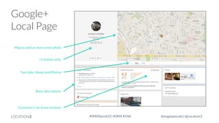 Google+
Local Page
Map is used as main cover photo
+1 button only.

Two tabs: About and Photos

Basic description.

Customers can leave reviews.

LOCATION3

#SMXSocial13 | #SMX #14A

@angiepascale | @Location3

 