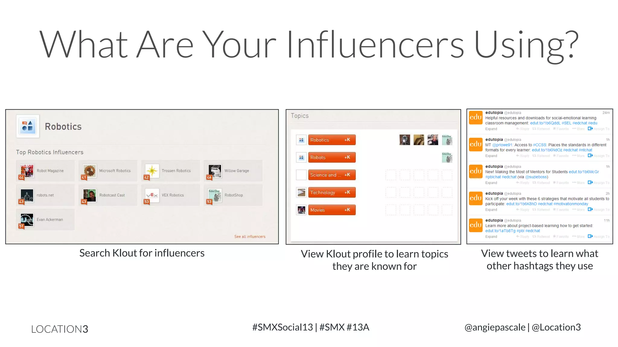 What Are Your Influencers Using?

Search Klout for influencers

LOCATION3

View Klout profile to learn topics
they are known for

#SMXSocial13 | #SMX #13A

View tweets to learn what
other hashtags they use

@angiepascale | @Location3

 