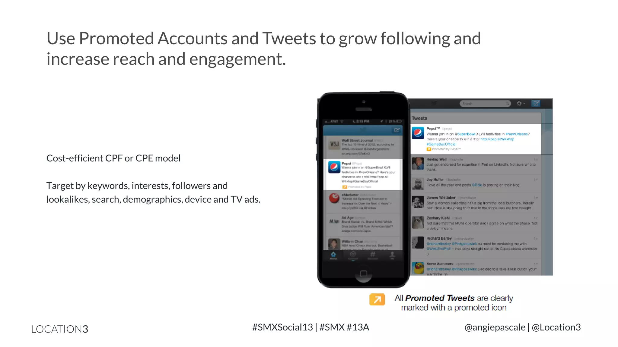 Use Promoted Accounts and Tweets to grow following and
increase reach and engagement.

Cost-efficient CPF or CPE model

Target by keywords, interests, followers and
lookalikes, search, demographics, device and TV ads.

LOCATION3

#SMXSocial13 | #SMX #13A

@angiepascale | @Location3

 