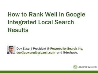 How to Rank Well in Google Integrated Local Search Results            Dev Basu | President @ Powered by Search Inc.dev@poweredbysearch.com  and @devbasu. 