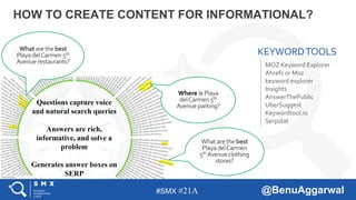 #SMX #21A @BenuAggarwal
HOW TO CREATE CONTENT FOR INFORMATIONAL?
Where is Playa
delCarmen 5th
Avenueparking?
Whatarethebest
PlayadelCarmen 5th
Avenuerestaurants?
?
What arethebest
PlayadelCarmen
5th Avenueclothing
stores?
MOZ Keyword Explorer
Ahrefs or Moz
keyword explorer
Insights
AnswerThePublic
UberSuggest
Keywordtool.io
Serpstat
Questions capture voice
and natural search queries
Answers are rich,
informative, and solve a
problem
Generates answer boxes on
SERP
KEYWORDTOOLS
 