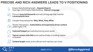 #SMX #21A @BenuAggarwal
PRECISE AND RICH ANSWERS LEADS TO V POSITIONING
Empire State Building height – Keyword Search
How high is the Empire State Building – Natural Language
Focus on long-tail keywords and natural language that matches
conversational tone
Complex long-tail queries: Why, What, How, When
Shorter interactions - Authoritative and experience driven content
yields higher CTR
Featured Snippet get read aloud during voice results
Topical content with FAQ works well and helps in building implicit
innovation
Content length needs to be sufficient and matches user intent
 