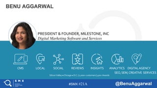 #SMX #21A @BenuAggarwal
BENU AGGARWAL
SiliconValley ● Chicago ● D.C. | 2,000+ customers | 400+ Awards
PRESIDENT & FOUNDER, MILESTONE, INC
Digital Marketing Software and Services
CMS LOCAL SOCIAL REVIEWS INSIGHTS ANALYTICS DIGITALAGENCY
SEO,SEM,CREATIVE SERVICES
 