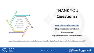 #SMX #21A @BenuAggarwal
https://blog.milestoneinternet.com/industry-news/ebook-6-digital-marketing-trends-that-will-matter-in-2018/
THANKYOU
Questions?
www.milestoneinternet.com
blog.milestoneinternet.com
@Benuaggarwal
http://www.facebook.com/Milestoneinc
 