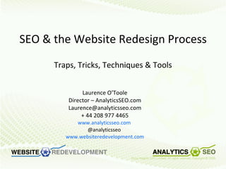 SEO & the Website Redesign Process Traps, Tricks, Techniques & Tools Laurence O’Toole Director – AnalyticsSEO.com [email_address] + 44 208 977 4465 www.analyticsseo.com   @analyticsseo  www.websiteredevelopment.com 