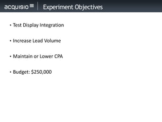 Experiment Objectives

• Test Display Integration


• Increase Lead Volume


• Maintain or Lower CPA


• Budget: $250,000
 