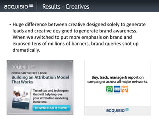 Results - Creatives

• Huge difference between creative designed solely to generate
 leads and creative designed to generate brand awareness.
 When we switched to put more emphasis on brand and
 exposed tens of millions of banners, brand queries shot up
 dramatically.
 