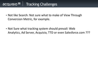 Tracking Challenges

• Not like Search: Not sure what to make of View Through
 Conversion Metric, for example.

• Not Sure what tracking system should prevail: Web
 Analytics, Ad Server, Acquisio, TTD or even Salesforce.com ???
 