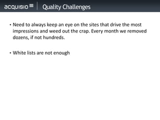 Quality Challenges

• Need to always keep an eye on the sites that drive the most
 impressions and weed out the crap. Every month we removed
 dozens, if not hundreds.

• White lists are not enough
 