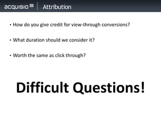 Attribution

• How do you give credit for view-through conversions?


• What duration should we consider it?


• Worth the same as click through?




  Difficult Questions!
 