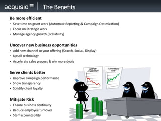 The Benefits
Be more efficient
• Save time on grunt work (Automate Reporting & Campaign Optimization)
• Focus on Strategic work
• Manage agency growth (Scalability)


Uncover new business opportunities
• Add new channel to your offering (Search, Social, Display)
• Upsell technology
• Accelerate sales process & win more deals


Serve clients better
• Improve campaign performance
• Show transparency
• Solidify client loyalty


Mitigate Risk
• Ensure business continuity
• Reduce employee turnover
• Staff accountability
 