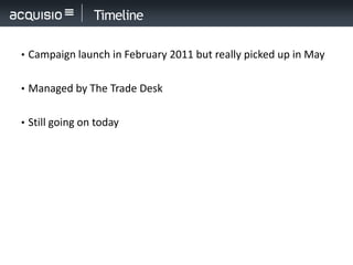 Timeline

• Campaign launch in February 2011 but really picked up in May


• Managed by The Trade Desk


• Still going on today
 