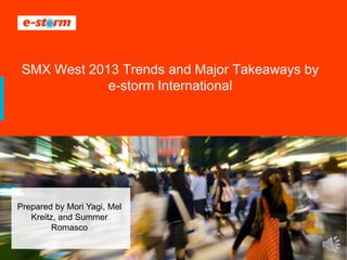 1 ® 2008-2013 e-storm international
SMX West 2013 Trends and Major Takeaways by
e-storm International
Prepared by Mori Yagi, Mel
Kreitz, and Summer
Romasco
 