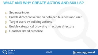#SMX @benuaggarwal@MILESTONEMKTG
WHAT AND WHY CREATE ACTION AND SKILLS?
1. Separate index
2. Enable direct conversation between business and user
3. Target users by building actions
4. Enable categorical browsing in actions directory
5. Good for Brand presence
 