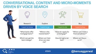 #SMX @benuaggarwal
CONVERSATIONAL CONTENT AND MICRO-MOMENTS
DRIVEN BY VOICE SEARCH
Research Explore Learn Buy
I want to know I want to go I want to do I want to buy
“What banks offer
mortgage loans?”
“Where is the
nearest bank?”
“How do I apply for
a mortgage?”
“Where can I meet a
financial advisor?”
Which cars get the
best mileage?
Where can I test
drive cars near
me?
How do I get a car
loan?
Where can I buy a
car X?
 