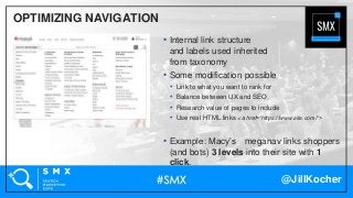 @JillKocher
OPTIMIZING NAVIGATION
• Internal link structure
and labels used inherited
from taxonomy
• Some modification possible
• Link to what you want to rank for
• Balance between UX and SEO
• Research value of pages to include
• Use real HTML links <a href=“https://www.site.com/”>
• Example: Macy’s meganav links shoppers
(and bots) 3 levels into their site with 1
click.
 