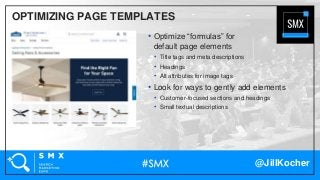 @JillKocher
OPTIMIZING PAGE TEMPLATES
• Optimize “formulas” for
default page elements
• Title tags and meta descriptions
• Headings
• Alt attributes for image tags
• Look for ways to gently add elements
• Customer-focused sections and headings
• Small textual descriptions
 