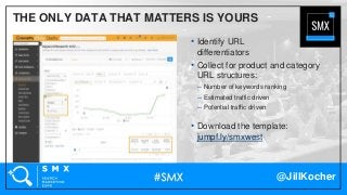 @JillKocher
THE ONLY DATA THAT MATTERS IS YOURS
• Identify URL
differentiators
• Collect for product and category
URL structures:
– Number of keywords ranking
– Estimated traffic driven
– Potential traffic driven
• Download the template:
jumpf.ly/smxwest
 