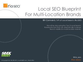 Local SEO Blueprint
For Multi-Location Brands
Bill Connard / VP of Local Search, Rio SEO
© Copyright 2014 Rio SEO, INC| www.RioSEO.com | Booth #206
@rio_seo
#localseo
We will be discussing the Top 3 Local Search
Ranking factors that can dramatically increase
search visibility for multi-location brands.
 