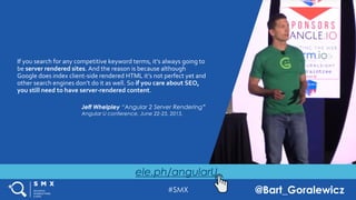 #SMX @Bart_Goralewicz
ele.ph/angularU
If you search for any competitive keyword terms, it’s always going to
be server rendered sites. And the reason is because although
Google does index client-side rendered HTML it’s not perfect yet and
other search engines don’t do it as well. So if you care about SEO,
you still need to have server-rendered content.
Jeff Whelpley “Angular 2 Server Rendering”
Angular U conference, June 22-25, 2015,
 