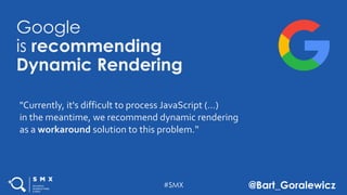 #SMX @Bart_Goralewicz
Google
is recommending
Dynamic Rendering
"Currently, it's difficult to process JavaScript (…)
in the meantime, we recommend dynamic rendering
as a workaround solution to this problem."
 