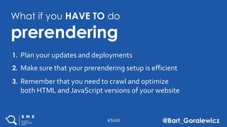 #SMX @Bart_Goralewicz
What if you HAVE TO do
prerendering
Plan your updates and deployments1.
Make sure that your prerendering setup is efficient2.
Remember that you need to crawl and optimize
both HTML and JavaScript versions of your website
3.
 