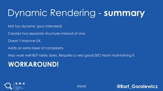 #SMX @Bart_Goralewicz
Not too dynamic (pun intended)
Creates two separate structures instead of one
Doesn’t improve UX.
Adds an extra layer of complexity
May work well BUT rarely does. Requires a very good SEO team maintaining it.
WORKAROUND!
Dynamic Rendering - summary
 
