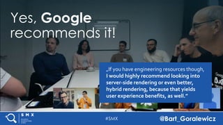 #SMX @Bart_Goralewicz
Yes, Google
recommends it!
„If you have engineering resources though,
I would highly recommend looking into
server-side rendering or even better,
hybrid rendering, because that yields
user experience benefits, as well.”
 
