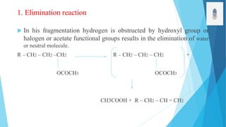 1. Elimination reaction
 In his fragmentation hydrogen is obstructed by hydroxyl group or
halogen or acetate functional groups results in the elimination of water
or neutral molecule.
R – CH2 – CH2 –CH2 R – CH2 – CH2 – CH2 +
OCOCH3 OCOCH3
CH3COOH + R – CH2 – CH = CH2
 