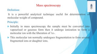 Mass spectroscopy
Definition:
It is a powerful analytical technique useful for determination of
molecular weight of compound.
Principle:
 Initially in mass spectroscopy the sample must be converted into
vapourised or gaseous form then it undergo ionization to form a
molecular ion with the liberation of 1e-.
 This molecular ion normally undergoes fragmentation to form several
fragmented ions or daughter ions.
 