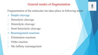 General modes of fragmentation
Fragmentation of the molecular ion takes place in following mods:
 Simple cleavage
1. Homolytic cleavage
2. Heterolytic cleavage
3. Semi heterolytic cleavage
 Rearrangement reactions
1. Elimination reactions
2. Ortho reaction
3. Mc-lafferty rearrangement
 
