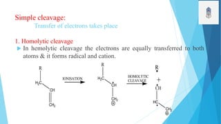 Simple cleavage:
Transfer of electrons takes place
1. Homolytic cleavage
 In hemolytic cleavage the electrons are equally transferred to both
atoms & it forms radical and cation.
R
H2C
CH
CH2
R
H2C
CH
CH2
R
+
CH
HC
CH2
IONISATION
HOMOLYTIC
CLEAVAGE
 