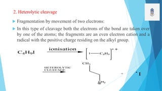 2. Heterolytic cleavage
 Fragmentation by movement of two electrons:
 In this type of cleavage both the electrons of the bond are taken over
by one of the atoms; the fragments are an even electron cation and a
radical with the positive charge residing on the alkyl group.
C4H9I
ionisation
CH3
CH2
+ I
C4H9I
HETEROLYTIC
CLEAVAGE
 