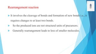 Rearrangement reaction
 It involves the cleavage of bonds and formation of new bonds i.e., it
requires changes to at least two bonds.
 So the produced ions are not structural units of precursors.
 Generally rearrangement leads to loss of smaller molecules.
 