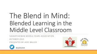 The Blend in Mind:
Blended Learning in the
Middle Level Classroom
SASKATCHEWAN MIDDLE YEARS ASSOCIATION
OCTOBER 2015
PRESENTED BY JADE BALLEK
@jadeballek
 