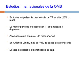 Estudios Internacionales de la OMS
 En todos los países la prevalencia de TP es alta (25% o
más)
 La mayor parte de los casos son T. de ansiedad y
depresión
 Asociados a un alto nivel de discapacidad
 En América Latina, mas de 10% de casos de alcoholismo
 La tasa de pacientes identificados es baja
 