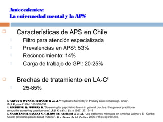 Antecedentes:
La enfermedad mental y la APS
 Características de APS en Chile
 Filtro para atención especializada
 Prevalencias en APS3
: 53%
 Reconocimiento: 14%
 Carga de trabajo de GP4
: 20-25%
 Brechas de tratamiento en LA-C5
 25-85%
3. ARAYA R, WYNN R, LEONARDR, et al. “Psychiatric Morbidity in Primary Care in Santiago, Chile”.
Br JPsychiat 1994; 165:530-533
4. GOLDBERG D, BRIDGES K. “Screening for psychiatric illness in general practice: the general practitioner
versus the screening questionnarie”. JR Co llG e n Pract 1987; 37:15-18
5. SARACENO B, SAXENA S, CALDAS DE ALMEIDA J, et al. “Los trastornos mentales en América Latina y El Caribe:
Asunto prioritario para la Salud Pública”. Re v Panam Sa lud Publica 2005; v18 (4-5):229-240.
 