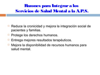 Razones para Integrara los
Servicios de Salud Mental a la A.P.S.
 Reduce la cronicidad y mejora la integración social de
pacientes y familias.
 Protege los derechos humanos.
 Entrega mejores resultados terapéuticos.
 Mejora la disponibilidad de recursos humanos para
salud mental.
 