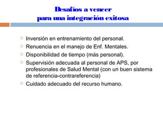 Desafíos a vencer
para una integración exitosa
 Inversión en entrenamiento del personal.
 Renuencia en el manejo de Enf. Mentales.
 Disponibilidad de tiempo (más personal).
 Supervisión adecuada al personal de APS, por
profesionales de Salud Mental (con un buen sistema
de referencia-contrareferencia)
 Cuidado adecuado del recurso humano.
 