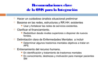 Recomendaciones clave
de la OMS para la Integración
 Hacer un cuidadoso ánalisis situacional preliminar
 Basarse en las redes, estructuras y RR.HH. existentes
 Usar y fortalecer las redes de servicios existentes.
 Clarificar el financiamiento.
 Redistribuir desde niveles superiores o disponer de nuevos
fondos.
 Delimitación clara de Enfermedades Mentales a incluir
 Determinar algunos trastornos mentales objetivos a tratar en
APS.
 Entrenamiento del recurso humano.
 En identificación y tratamiento de trastornos mentales
 En conocimiento, destrezas y motivación para manejar pacientes
SM
 