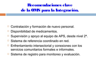 Recomendaciones clave
de la OMS para la Integración.
 Contratación y formación de nuevo personal.
 Disponibilidad de medicamentos.
 Supervisión y apoyo al equipo de APS, desde nivel 2ª.
 Sistema de referencia coordinado en red.
 Enfrentamiento intersectorial y conexiones con los
servicios comunitarios formales e informales.
 Sistema de registro para monitoreo y evaluación.
 