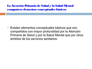 La Atención Primaria de Salud y la Salud Mental
comparten elementos conceptuales básicos
 Existen elementos conceptuales básicos que son
compartidos con mayor profundidad por la Atención
Primaria de Salud y por la Salud Mental que por otros
ámbitos de los servicios sanitarios:
 