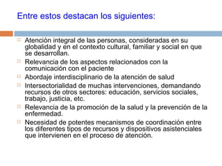 Entre estos destacan los siguientes:
 Atención integral de las personas, consideradas en su
globalidad y en el contexto cultural, familiar y social en que
se desarrollan.
 Relevancia de los aspectos relacionados con la
comunicación con el paciente
 Abordaje interdisciplinario de la atención de salud
 Intersectorialidad de muchas intervenciones, demandando
recursos de otros sectores: educación, servicios sociales,
trabajo, justicia, etc.
 Relevancia de la promoción de la salud y la prevención de la
enfermedad.
 Necesidad de potentes mecanismos de coordinación entre
los diferentes tipos de recursos y dispositivos asistenciales
que intervienen en el proceso de atención.
 