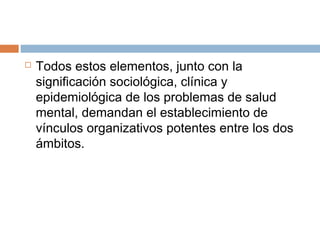  Todos estos elementos, junto con la
significación sociológica, clínica y
epidemiológica de los problemas de salud
mental, demandan el establecimiento de
vínculos organizativos potentes entre los dos
ámbitos.
 