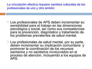 La vinculación efectiva requiere cambios culturales de los
profesionales de uno y otro ámbito:
 Los profesionales de APS deben incrementar su
sensibilidad para el trabajo en las dimensiones
psicológica y social, así como sus competencias
para la prevención, diagnóstico y tratamiento de
los problemas prevalentes de salud mental.
 Los profesionales de salud mental, por su parte,
deben incrementar su implicación comunitaria y
promover la coordinación de los recursos
sanitarios y no sanitarios involucrados en el
proceso de atención, incluyendo a los equipos de
APS.
 