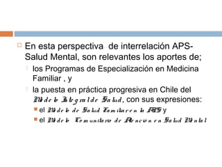  En esta perspectiva de interrelación APS-
Salud Mental, son relevantes los aportes de;
 los Programas de Especialización en Medicina
Familiar , y
 la puesta en práctica progresiva en Chile del
Mo de lo Inte g ralde Salud, con sus expresiones:
 el Mo de lo de Salud Fam iliar e n la APS y
 el Mo de lo Co m unitario de Ate nció n e n Salud Me ntal
 