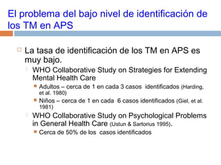 El problema del bajo nivel de identificación de
los TM en APS
 La tasa de identificación de los TM en APS es
muy bajo.
 WHO Collaborative Study on Strategies for Extending
Mental Health Care
 Adultos – cerca de 1 en cada 3 casos identificados (Harding,
et al. 1980)
 Niños – cerca de 1 en cada 6 casos identificados (Giel, et al.
1981)
 WHO Collaborative Study on Psychological Problems
in General Health Care (Ustun & Sartorius 1995).
 Cerca de 50% de los casos identificados
 