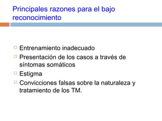 Principales razones para el bajo
reconocimiento
 Entrenamiento inadecuado
 Presentación de los casos a través de
síntomas somáticos
 Estigma
 Convicciones falsas sobre la naturaleza y
tratamiento de los TM.
 