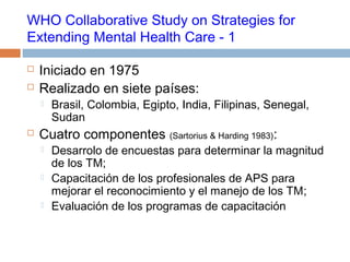 WHO Collaborative Study on Strategies for
Extending Mental Health Care - 1
 Iniciado en 1975
 Realizado en siete países:
 Brasil, Colombia, Egipto, India, Filipinas, Senegal,
Sudan
 Cuatro componentes (Sartorius & Harding 1983):
 Desarrolo de encuestas para determinar la magnitud
de los TM;
 Capacitación de los profesionales de APS para
mejorar el reconocimiento y el manejo de los TM;
 Evaluación de los programas de capacitación
 